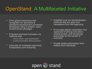 OpenStand:OpenStand: A Multifaceted InitiativeA Multifaceted Initiative
 Drive global awareness and
recognition for standards &
standards-development processes
developed using a modern, open,
market-driven paradigm
 Embrace technical innovation via
methods that
 ensure direct, open participation
 produce standards without borders
 Advocate for increased openness,
transparency and inclusivity
 Establish trust via standardization
methods that are open and
transparent from the beginning
 Encourage global cooperation and
openness to driving innovation,
market growth, and advancing
technology for the benefit of
humanity
 Enable global participation from
entities and individuals
 