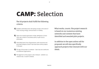 CAMP: Selection
     The 10 projects shall fulfill the following
     criteria:

A)   Scalable, potentially sector-disrupting concept in the areas of          What works, counts. The project research
     food, housing, energy, communication or mobility.
                                                                              is based on our numerous existing
                                                                              networks and contests that have
B)   Open (not closed) organization model, willingness to share
                                                                              identified and awarded pilot projects.
     one’s own content in accordance with an open source
     philosophy.

                                                                              In addition to the open online call for
C)   Diversified teams from all generations, with visionaries and
     grounded “people of action” that have done similar projects              proposals we will also specifically
     in the past.
                                                                              approach projects that resonate with our
D)   The age of the project is irrelevant – Start-Ups are as welcome          ideals.
     as traditional organizations.


E)   The legal form of the project is also irrelevant – whether LLC,
     research lab, or citizen’s initiative.




                                                                    PAGE 10
 