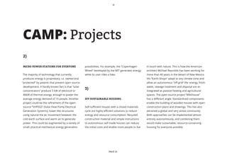 CAMP: Projects
2)

MICRO POWER STATIONS FOR EVERYONE                 possibilities. For example, the “Copenhagen        in touch with nature. This is how the American
                                                  Wheel” developed by the MIT generates energy       architect Michael Reynolds has been working for
The majority of technology that currently         while its user rides a bike.                       more than 40 years in the desert of New Mexico.
produces energy is proprietary, i.e. owned and                                                       His “Earth-Shops” adapt to any climate zone and
“protected” by patents that prevent open source                                                      allow an autonomous “off-grid” life: energy, fresh
development. A hardly known fact is that “solar                                                      water, sewage treatment and disposal are as
concentrators” produce 5 kW of electrical or
                                                  3)                                                 integrated as passive heating and agricultural
40kW of thermal energy, enough to power the                                                          spaces. The open source project “Wikihouse”
average energy demand of 10 people. Another       DIY SUSTAINABLE HOUSING                            has a different angle: Standardized components
project could be the refinement of the open-                                                         enable the building of wooden houses with open
source “SHPEGS” (Solar Heat Pump Electrical       Self-sufficient houses with a closed materials     construction plans and drawings. This has also
Generation Systems), tower-like structures        cycle are highly efficient solutions to reduce     attracted a global and very active community.
using natural the air movement between the        energy and resource consumption. Recycled          Both approaches can be implemented almost
cold earth surface and warm air to generate       construction material and simple instructions      entirely autonomously, and combining them
power. This could be augmented by a variety of    to autonomous self-made houses can reduce          would make sustainable, resource-conserving
small, practical mechanical energy generation     the initial costs and enable more people to live   housing for everyone possible.




                                                                       PAGE 12
 