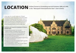 LOCATION                                                      Schloss Tornow in Fürstenberg was built between 1888 and 1898
                                                              in the “Naturpark Ückermärkischer Seen“ close to Berlin




20 years ago, the non-profit organization “Ökowerk
Brandenburg” started restoring the landmarked building
according to ecological criteria and has been using it as
a conference center since then. This common philosoph-
ical ground, paired with the castle being surrounded by
nature and its accessibility from Berlin, make Schloss
Tornow the perfect location for the first Open State.


Conference and Camp aim to be pioneers of resource-
friendly events:
› Energy shall be produced, not consumed:
 Optimal insulation, renewable energy sources, the
 movements and body heat of the participants, etc.
› We avoid flights by primarily inviting guests from
 Germany and bordering countries
› The organic and regional catering will be co-organized by
 the “Slow Food Movement”
› Packaging and trash will be avoided as much as possible,
 or otherwise reused or recycled.
›	All remaining emissions will be offset through targeted
 investments in climate protection projects




                                                                         PAGE 13
 