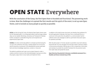OPEN STATE Everywhere
With the conclusion of the Camp, the first Open State is founded and functional. The pioneering work
is done. Now the challenge is to spread the first results and the spirit of the event, to set up new Open
States, and to include as many people as quickly as possible.




LOCAL: Just like during the Camp, the physical Open Spate remains open          In addition to the step-by-step instructions, we develop clear guidelines for
for the interested public. It is a living space where small and large utopian   the self-organization of groups of all sizes, from a small task force to a
ideas can be realized. Workshops, barcamps and “hacksprints” develop            commune. At the same time, the platform is a communication hub for
further concepts for sustainable living that can be explored and                collective action and campaigns as well as a permanent discussion space
experienced at Open State.                                                      for questions and ideas.


GLOBAL: An online community platform is already launched during the             After the pilot project in Tornow, we plan to assemble a top-notch advisory
run-up to the conference and camp. It allows people from around the             board that will carry the messages from the Open States to decision-makers
world to become an active part of the development process, give feed-           in the economy and politics. We also plan to link to researchers, think tanks,
back and share knowledge, experience, contacts or resources.                    and institutes to provide the scientific framework for the practical results
                                                                                from Open State and spread the results.
The platform publishes each open source project blueprint under a
creative commons license so that interested people or groups can refine         Open State has the potential to become a worldwide movement for a
the projects, adjust them to local needs and implement them.                    feasible and future-oriented way of life.




                                                                           PAGE 14
 
