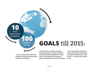 ›
     10
   more
Open States


                100
worldwide


                  ›   Projects
                      in total                GOALS till 2015:
                                              It also allows for a matching of projects,      › From a prototype to mainstream:
                                              people and problems to create a worldwide       Small groups create sustainable life
      › Launch of the platform “Open State    network that fosters collaboration. “Project    concepts that will become the “New
      Exchange” featuring the camp projects   Spaces” will facilitate the collaborative       Normal” – attractive and attainable
      as open source blueprints.              design and development of concrete solutions.   for all.




                                                             PAGE 16
 