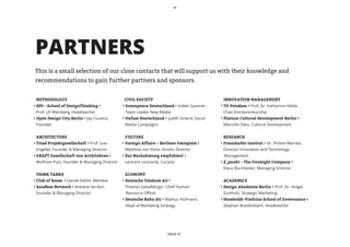 PARTNERS
    This is a small selection of our close contacts that will support us with their knowledge and
    recommendations to gain further partners and sponsors.


	 METHODOLOGY                                  CIVIL SOCIETY                                  	 INNOVATION MANAGEMENT
› HPI – School of DesignThinking ›            › Greenpeace Deutschland › Volker Gassner, 	    ›	TU Potsdam › Prof. Dr. Katharina Hölzle, 	
	 Prof. Uli Weinberg, Headteacher             	 Team Leader New Media                         	 Chair Entrepreneurship
› Open Design City Berlin › Jay Cousins,      › Oxfam Deutschland › Judith Orland, Social 	   ›	Platoon Cultural Development Berlin ›
	 Founder                                     	 Media Campaigns                               	 Marcello Dato, Cultural Development


	 ARCHITECTURE                                	 CULTURE                                       	 RESEARCH
› Triad Projektgesellschaft › Prof. Lutz      ›	Foreign Affairs − Berliner Festspiele ›       ›	Fraunhofer-Institut › Dr. Philine Warnke, 	
	 Engelke, Founder & Managing Director        	 Matthias von Hartz, Artistic Director         	 Director Innovation and Technology
›	GRAFT Gesellschaft von Architekten ›        ›	Zur Nachahmung empfohlen! ›                    Management
	 Wolfram Putz, Founder & Managing Director   	 Leonore Leonardy, Curator                     ›	Z_punkt – The Foresight Company ›
                                                                                              	 Klaus Burmeister, Managing Director
	 THINK TANKS                                 	 ECONOMY
›	Club of Rome › Daniel Dahm, Member          ›	Deutsche Telekom AG ›                         	 ACADEMICS
› Sandbox Network › Antoine Verdon,           	 Thomas Sattelberger, Chief Human              ›	Design Akademie Berlin › Prof. Dr. Holger 	
	 Founder & Managing Director                   Resource Officer                              	 Zumholz, Strategic Marketing
	                                             ›	Deutsche Bahn AG › Markus Hofmann, 	          ›	Humboldt-Viadrina School of Governance › 	
                                              	 Head of Marketing Strategy                    	 Stephan Breidenbach, Headteacher




                                                                       PAGE 17
 