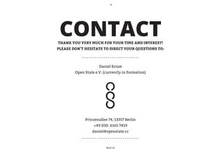 CONTACT
THANK YOU VERY MUCH FOR YOUR TIME AND INTEREST!
PLEASE DON’T HESITATE TO DIRECT YOUR QUESTIONS TO:



                     Daniel Kruse
        Open State e.V. (currently in formation)




             Prinzenallee 74, 13357 Berlin
                  +49.030. 6165 7419
                 daniel@openstate.cc



                         PAGE 20
 