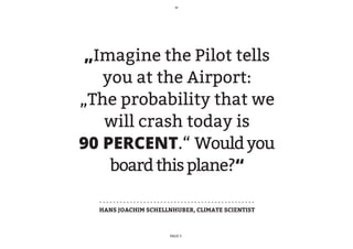 „Imagine the Pilot tells
   you at the Airport:
„The probability that we
   will crash today is
90 PERCENT.“ Would you
    board this plane?“

  HANS JOACHIM SCHELLNHUBER, CLIMATE SCIENTIST



                      PAGE 3
 