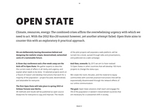 OPEN STATE
Climate, resources, energy: The combined crises affirm the overwhelming urgency with which we
need to act. With the 2012 Rio+20 summit however, yet another attempt failed. Open State aims to
counter this with an exploratory & practical approach.



We are deliberately leaving discussions behind and              of the pilot projects will populate a web platform, will be
designing the realistic utopia: decentralized, networked        turned into a book, spread through talks and presentations,
units of a sustainable future.                                  and publicized via a web campaign.


A three-day conference and a five-week camp are the             And then, onwards: By 2015 we aim to have realized
kick-off to Open State. We gather experts to describe           10 Open States in other countries that will develop 100 more
the current state of affairs in all clarity and urgency, and    projects to change the status quo.
explain what needs to be done. 10 selected projects work on
a ‘future of reason’ and develop instructions that work for a   We create the room, the plan, and the material to equip
majority of the population – project-focused, decentralized,    communities with concrete practical instructions that will be
and attainable for everyone.                                    exponentially disseminated through the network effects of
                                                                our online communication.
The first Open State will take place in spring 2013 at
Schloss Tornow near Berlin.                                     The goal: Open State solutions shall reach and engage the
All methods and results will be published as open source        5% of the population in western industrialized countries that
blueprints for everyone to copy and improve. The results        are necessary for a substantial shift in society.




                                                                       PAGE 4
 