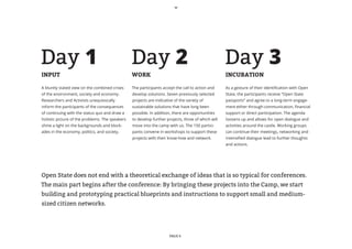 Day 1                                            Day 2                                              Day 3
INPUT                                            WORK                                               INCUBATION

A bluntly stated view on the combined crises     The participants accept the call to action and     As a gesture of their identification with Open
of the environment, society and economy.         develop solutions. Seven previously selected       State, the participants receive “Open State
Researchers and Activists unequivocally          projects are indicative of the variety of          passports” and agree to a long-term engage-
inform the participants of the consequences      sustainable solutions that have long been          ment either through communication, financial
of continuing with the status quo and draw a     possible. In addition, there are opportunities     support or direct participation. The agenda
holistic picture of the problems. The speakers   to develop further projects, three of which will   loosens up and allows for open dialogue and
shine a light on the backgrounds and block-      move into the camp with us. The 150 partici-       activities around the castle. Working groups
ades in the economy, politics, and society.      pants convene in workshops to support these        can continue their meetings, networking and
                                                 projects with their know-how and network.          intensified dialogue lead to further thoughts
                                                                                                    and actions.




Open State does not end with a theoretical exchange of ideas that is so typical for conferences.
The main part begins after the conference: By bringing these projects into the Camp, we start
building and prototyping practical blueprints and instructions to support small and medium-
sized citizen networks.




                                                                      PAGE 6
 