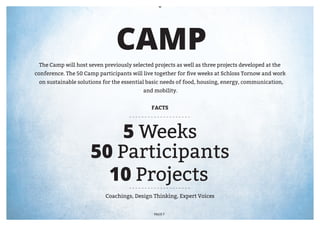 CAMP
 The Camp will host seven previously selected projects as well as three projects developed at the
conference. The 50 Camp participants will live together for five weeks at Schloss Tornow and work
 on sustainable solutions for the essential basic needs of food, housing, energy, communication,
                                          and mobility.


                                             FACTS




                         5 Weeks
                     50 Participants
                       10 Projects
                           Coachings, Design Thinking, Expert Voices


                                              PAGE 7
 