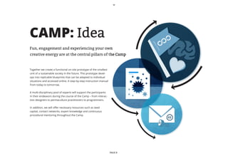 CAMP: Idea




                                                                              O
                                                                              PE
                                                                              N
Fun, engagement and experiencing your own




                                                                                  ST
                                                                                   AT
                                                                                   E
creative energy are at the central pillars of the Camp


Together we create a functional on-site prototype of the smallest
unit of a sustainable society in the future. This prototype devel-
ops into replicable blueprints that can be adapted to individual
situations and accessed online. A step-by-step instruction manual
from today to tomorrow.

A multi-disciplinary pool of experts will support the participants
in their endeavors during the course of the Camp – from interac-
tion designers to permaculture practitioners to programmers.

In addition, we will offer necessary resources such as seed
capital, contact networks, expert knowledge and continuous
procedural mentoring throughout the Camp.




                                                                     PAGE 8
 
