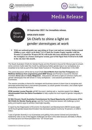  
Media Release
tunity
Equal Opportunity Commission
Government of South Australia
  
  
COMMITTED TO GENDER EQUALITY.   Page  1  
    
	
  
	
  
19	
  September	
  2017.	
  For	
  immediate	
  release.	
  
OPEN	
  STATE	
  EVENT	
  	
  
SA	
  Chiefs	
  to	
  shine	
  a	
  light	
  on	
  
gender	
  stereotypes	
  at	
  work	
  
	
  
•   With our national gender pay gap sitting at 16 per cent and our economy losing around
$300bn a year, what’s to be done? SA’s Chiefs for Gender Equity together with the
Premier’s Council for Women (PCW) will tackle this issue and discuss gender bias in
the workplace at a Future Enterprise session, part of the Open State Festival to be held
in the city later this month.
………………………………………………………………………………………….
The  South  Australian  Chiefs  for  Gender  Equity  and  the  Premier’s  Council  for  Women  plan  to  smash  
some  common  myths  later  this  month  by  addressing  hidden  gender  bias  in  our  workplaces  at  a  
breakfast  to  be  held  as  part  of  the  Open  State  Festival  on  Thursday  28  September  in  the  CBD.  
  
The  panel  discussion  will  be  led  by  local  Chiefs  David  Martin  from  law  firm  Finlaysons  and  
Matthew  Salisbury  from  engineering  giant  WSP  Group  and  Premier’s  Council  for  Women  
members  Anna  Lee  and  Vicky  Welgraven  .  Discussions  will  shine  a  light  on  common  myths  and  
gender  stereotypes  that  still  remain  in  many  workplaces  -­-­  and  solutions  pioneered  in  SA  
businesses.  
  
The  session  provides  a  chance  for  managers  and  business  owners  to  learn  how  to  recognise  and  
eliminate  entrenched  bias  in  recruitment  processes,  to  unlock  greater  innovation,  and  create  higher  
productivity  across  the  workforce.    
  
PCW  member  Louise  Pascale  will  MC  the  event,  starting  with  a    keynote  speech  from  Atena  
Abrahimzadeh  from  the  Zahra  Foundation  to  help  unpack  the  true  impact  of  gender  inequality  in  
society.  
  
Dr  Niki  Vincent,  South  Australian  Commissioner  for  Equal  Opportunity  and  Convenor  of  the  
SA  Chiefs  for  Gender  Equity  group,  said  the  Future  Enterprise  session  will  challenge  current  
policy  and  explore  ways  to  achieve  meaningful  equality.    
  
A  report  by  the  Organisation  of  Economic  Co-­Operation  and  Development  (OECD  issues  paper,  
2016)  found  gender-­based  discrimination  has  decreased  global  income  by  16  percent,  or  US$12  
trillion.  
  
“Lack  of  gender  diversity  in  our  businesses  and  getting  more  women  trained  and  promoted  to  
leadership  roles  is  one  of  the  biggest  challenges  we  face  in  this  state  because  ultimately  it  affects  
our  financial  and  non-­financial  bottom  line.”  Dr  Vincent  said.  
  
 