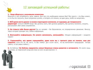 12  заповедей  успешной  работы:

1. Чаще  общаться  с  ключевыми  клиентами.  
Выяснять у них потребности, цели, задачи. Для чего это необходимо именно Вам? Все просто – это Ваш клиент,
и что бы его получить, были затрачены усилия, а потерять его можно, за один день, особо не напрягаясь.

2.  ВСЁ  время  вести  диалог  со  всеми  структурами  компании,  от  курьеров,  до  генерального  
директора!   Станьте  СВОИМ  везде.  Вас  должны  знать,  Вам  должны  доверять,  Вас  должны  понимать,  слушать,  
рассказывать  Вам  самое  сокровенное.  

3. Не ставьте себя Выше других! Вы не человек – Вы броуновское, но упорядоченное движение. Фильтр,
через который проходит все, любая информация.

4. Впитывайте информацию. Не умеете запоминать, записывайте. «Владея информацией – владеете
миром»

5. Спрашивайте, все время спрашивайте, даже если вы с третьего раза не поняли, еще раз
спросите, если это не так часто, то Вас поймут. Да и если часто, но вы выполняете предыдущие четыре
совета, то все равно поймут.)

6. Не бойтесь! Не бойтесь предлагать самые безумные планы развития и активности. Это всего лишь
на словах, за творческий склад ума пока ни кого не расстреляли 




                                                                                                                  20
 