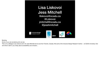 Lisa Liskovoi
Jess Mitchell
lliskovoi@ocadu.ca
@Liskovoi
jmitchell@ocadu.ca
@jesshmitchell
Bending

Some of you are wondering who we are.

This is my colleague Lisa Liskovoi and I am Jess Mitchell and we are from Toronto, Canada. We work at the Inclusive Design Research Centre — at OCAD University. And
we’d like to talk to you today about accessibility and inclusion…
 