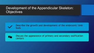 Development of the Appendicular Skeleton:
Objectives
Describe the growth and development of the embryonic limb
buds
Discuss the appearance of primary and secondary ossification
centers
 