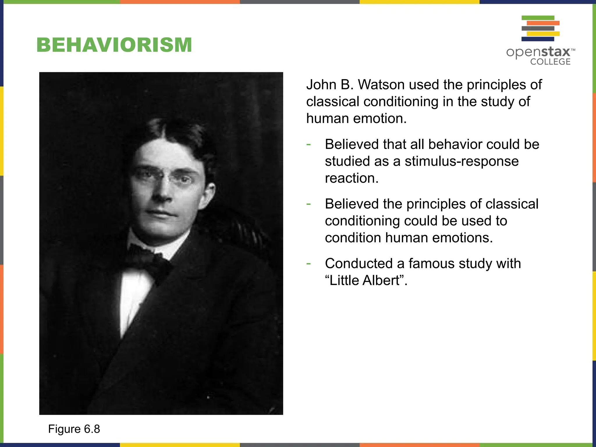 BEHAVIORISM
John B. Watson used the principles of
classical conditioning in the study of
human emotion.
- Believed that all behavior could be
studied as a stimulus-response
reaction.
- Believed the principles of classical
conditioning could be used to
condition human emotions.
- Conducted a famous study with
“Little Albert”.
Figure 6.8
 