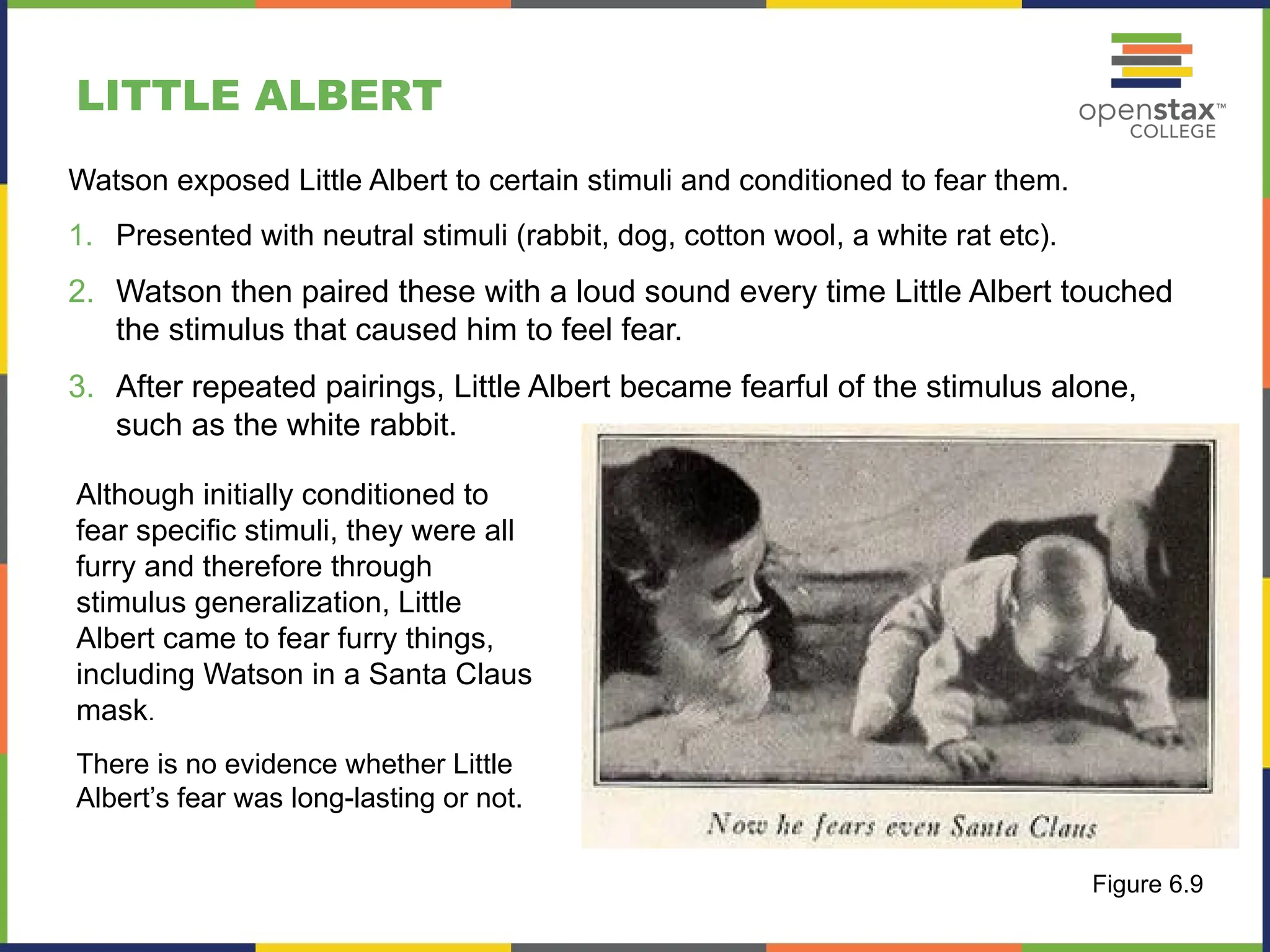 LITTLE ALBERT
Although initially conditioned to
fear specific stimuli, they were all
furry and therefore through
stimulus generalization, Little
Albert came to fear furry things,
including Watson in a Santa Claus
mask.
There is no evidence whether Little
Albert’s fear was long-lasting or not.
Figure 6.9
Watson exposed Little Albert to certain stimuli and conditioned to fear them.
1. Presented with neutral stimuli (rabbit, dog, cotton wool, a white rat etc).
2. Watson then paired these with a loud sound every time Little Albert touched
the stimulus that caused him to feel fear.
3. After repeated pairings, Little Albert became fearful of the stimulus alone,
such as the white rabbit.
 
