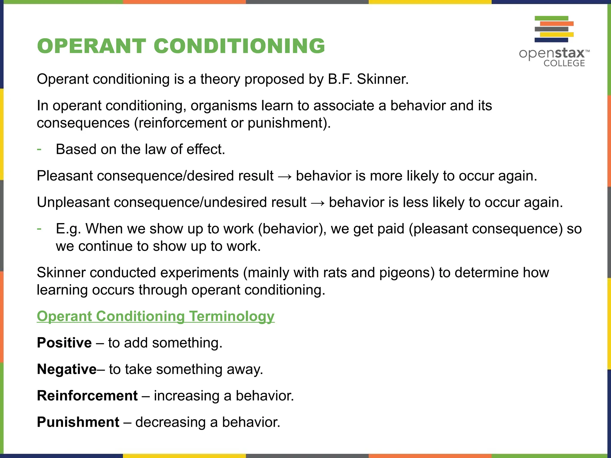 OPERANT CONDITIONING
Operant conditioning is a theory proposed by B.F. Skinner.
In operant conditioning, organisms learn to associate a behavior and its
consequences (reinforcement or punishment).
- Based on the law of effect.
Pleasant consequence/desired result → behavior is more likely to occur again.
Unpleasant consequence/undesired result → behavior is less likely to occur again.
- E.g. When we show up to work (behavior), we get paid (pleasant consequence) so
we continue to show up to work.
Skinner conducted experiments (mainly with rats and pigeons) to determine how
learning occurs through operant conditioning.
Operant Conditioning Terminology
Positive – to add something.
Negative– to take something away.
Reinforcement – increasing a behavior.
Punishment – decreasing a behavior.
 