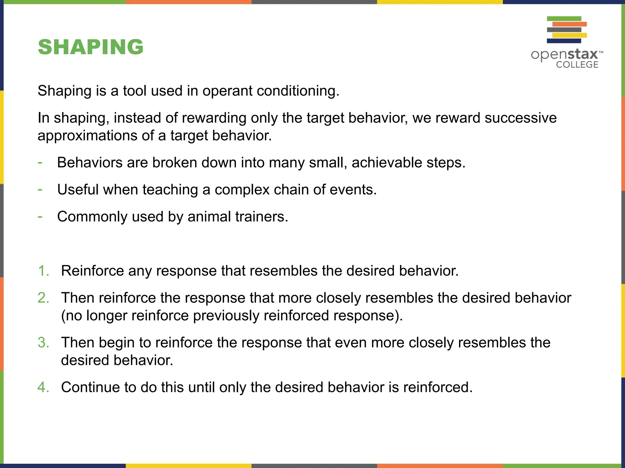 SHAPING
Shaping is a tool used in operant conditioning.
In shaping, instead of rewarding only the target behavior, we reward successive
approximations of a target behavior.
- Behaviors are broken down into many small, achievable steps.
- Useful when teaching a complex chain of events.
- Commonly used by animal trainers.
1. Reinforce any response that resembles the desired behavior.
2. Then reinforce the response that more closely resembles the desired behavior
(no longer reinforce previously reinforced response).
3. Then begin to reinforce the response that even more closely resembles the
desired behavior.
4. Continue to do this until only the desired behavior is reinforced.
 