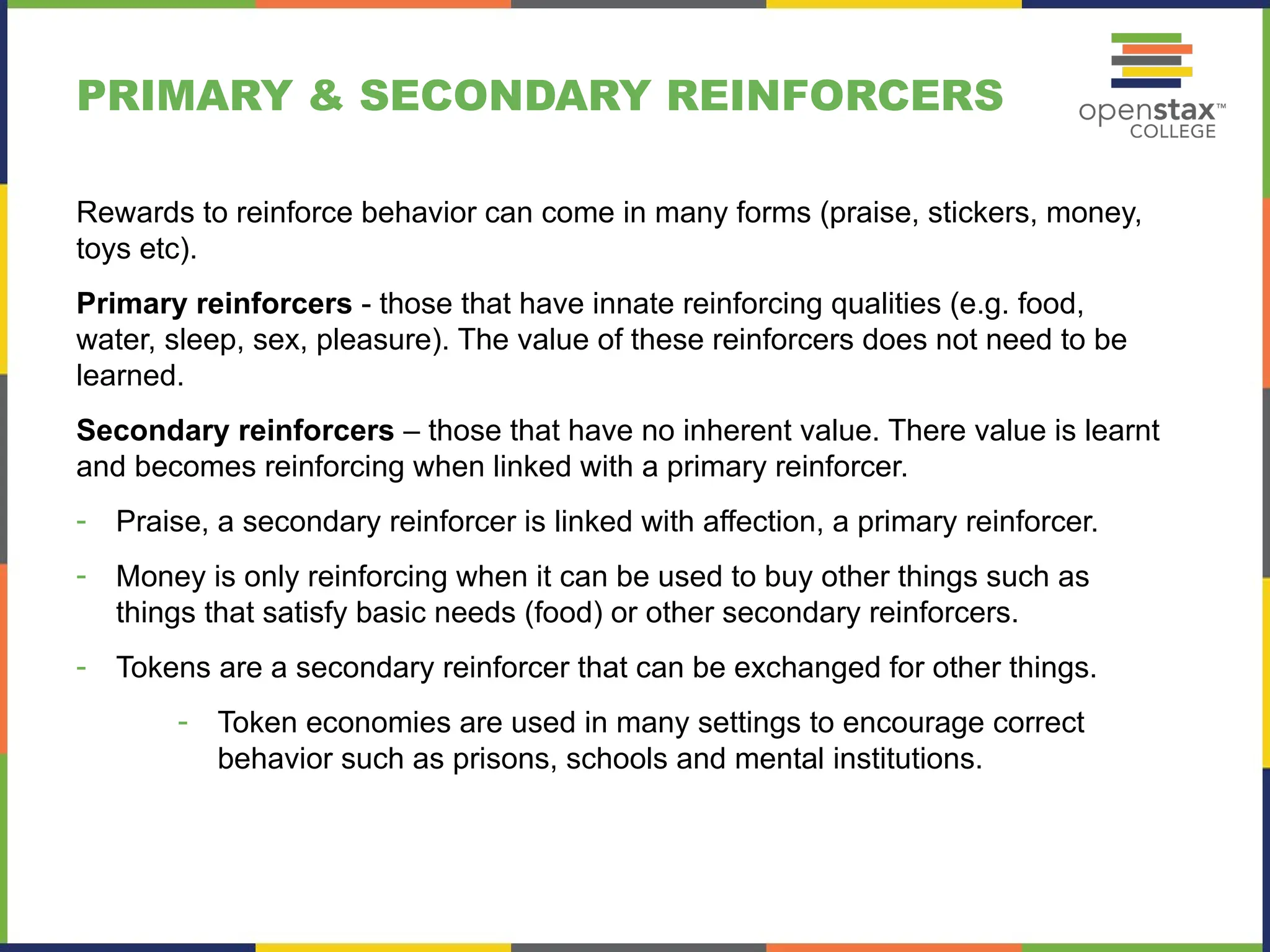 PRIMARY & SECONDARY REINFORCERS
Rewards to reinforce behavior can come in many forms (praise, stickers, money,
toys etc).
Primary reinforcers - those that have innate reinforcing qualities (e.g. food,
water, sleep, sex, pleasure). The value of these reinforcers does not need to be
learned.
Secondary reinforcers – those that have no inherent value. There value is learnt
and becomes reinforcing when linked with a primary reinforcer.
- Praise, a secondary reinforcer is linked with affection, a primary reinforcer.
- Money is only reinforcing when it can be used to buy other things such as
things that satisfy basic needs (food) or other secondary reinforcers.
- Tokens are a secondary reinforcer that can be exchanged for other things.
- Token economies are used in many settings to encourage correct
behavior such as prisons, schools and mental institutions.
 