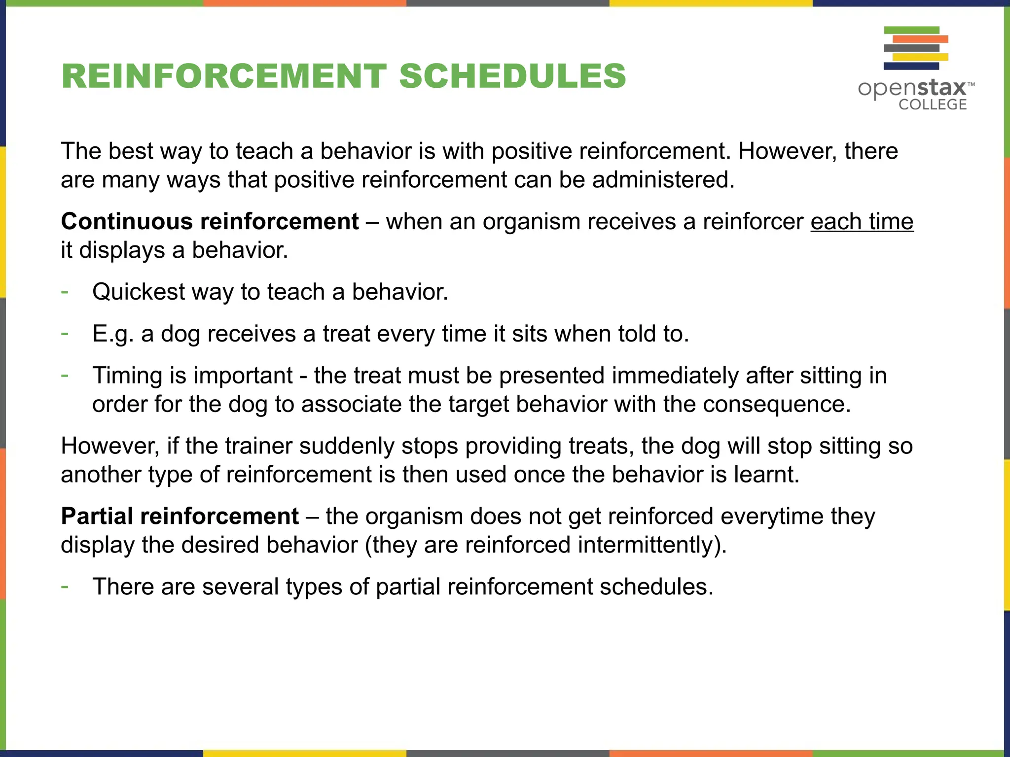 REINFORCEMENT SCHEDULES
The best way to teach a behavior is with positive reinforcement. However, there
are many ways that positive reinforcement can be administered.
Continuous reinforcement – when an organism receives a reinforcer each time
it displays a behavior.
- Quickest way to teach a behavior.
- E.g. a dog receives a treat every time it sits when told to.
- Timing is important - the treat must be presented immediately after sitting in
order for the dog to associate the target behavior with the consequence.
However, if the trainer suddenly stops providing treats, the dog will stop sitting so
another type of reinforcement is then used once the behavior is learnt.
Partial reinforcement – the organism does not get reinforced everytime they
display the desired behavior (they are reinforced intermittently).
- There are several types of partial reinforcement schedules.
 