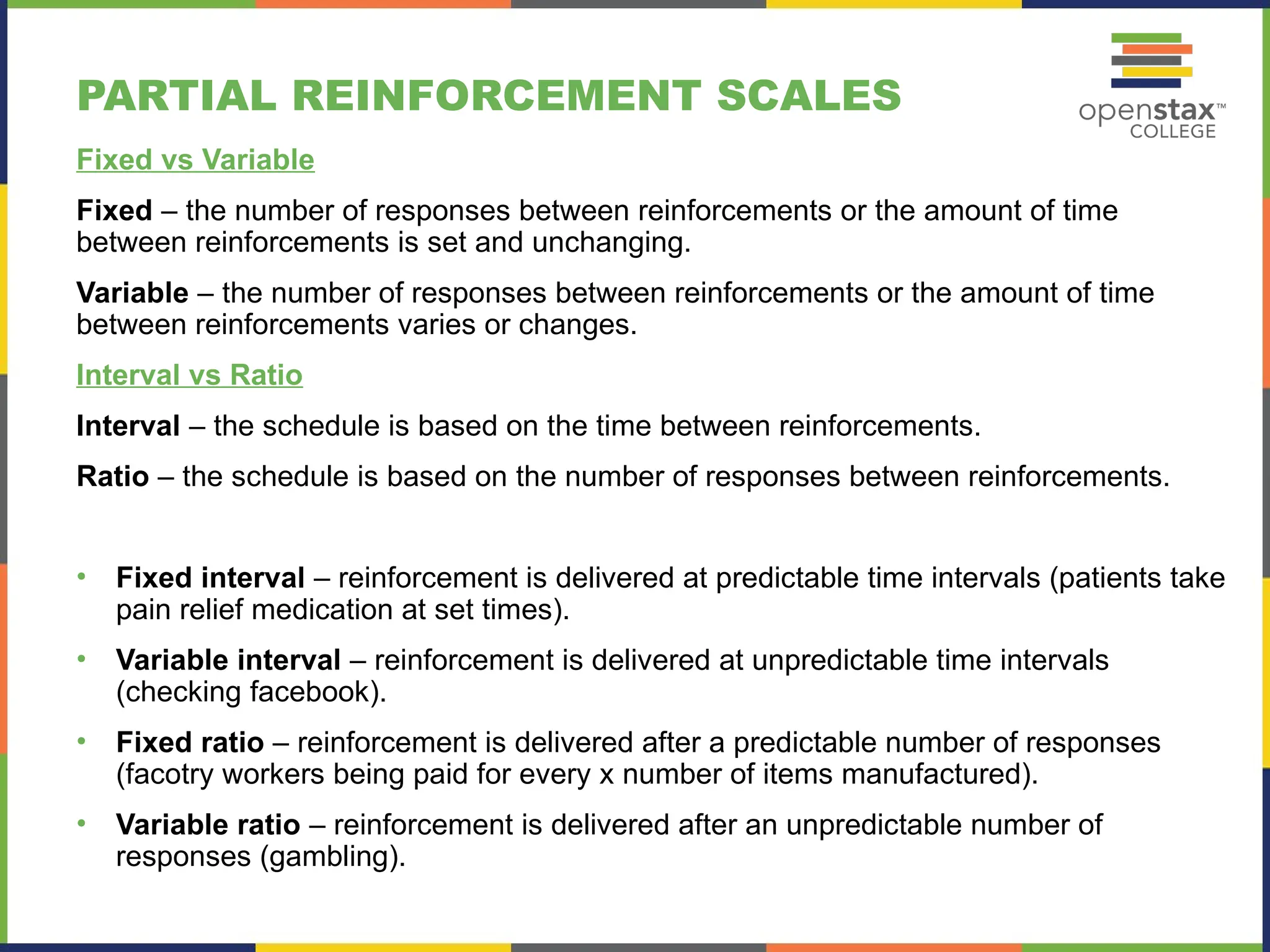 PARTIAL REINFORCEMENT SCALES
Fixed vs Variable
Fixed – the number of responses between reinforcements or the amount of time
between reinforcements is set and unchanging.
Variable – the number of responses between reinforcements or the amount of time
between reinforcements varies or changes.
Interval vs Ratio
Interval – the schedule is based on the time between reinforcements.
Ratio – the schedule is based on the number of responses between reinforcements.
• Fixed interval – reinforcement is delivered at predictable time intervals (patients take
pain relief medication at set times).
• Variable interval – reinforcement is delivered at unpredictable time intervals
(checking facebook).
• Fixed ratio – reinforcement is delivered after a predictable number of responses
(facotry workers being paid for every x number of items manufactured).
• Variable ratio – reinforcement is delivered after an unpredictable number of
responses (gambling).
 