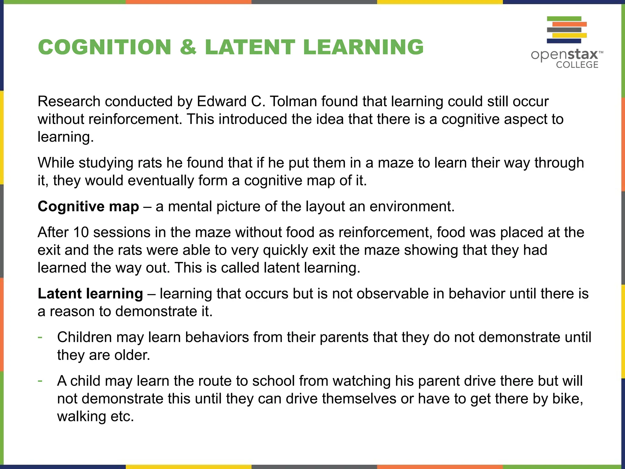 COGNITION & LATENT LEARNING
Research conducted by Edward C. Tolman found that learning could still occur
without reinforcement. This introduced the idea that there is a cognitive aspect to
learning.
While studying rats he found that if he put them in a maze to learn their way through
it, they would eventually form a cognitive map of it.
Cognitive map – a mental picture of the layout an environment.
After 10 sessions in the maze without food as reinforcement, food was placed at the
exit and the rats were able to very quickly exit the maze showing that they had
learned the way out. This is called latent learning.
Latent learning – learning that occurs but is not observable in behavior until there is
a reason to demonstrate it.
- Children may learn behaviors from their parents that they do not demonstrate until
they are older.
- A child may learn the route to school from watching his parent drive there but will
not demonstrate this until they can drive themselves or have to get there by bike,
walking etc.
 