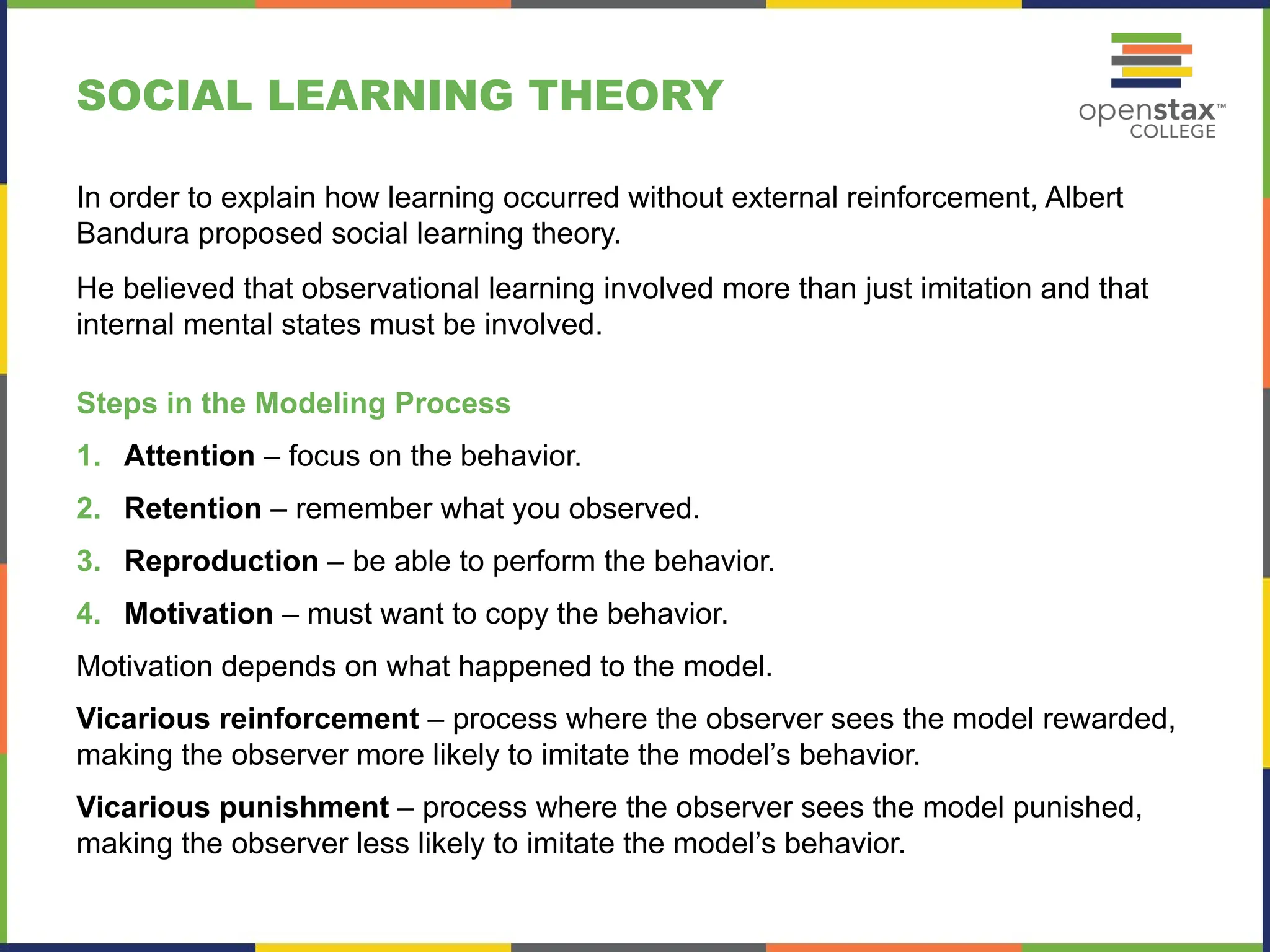 SOCIAL LEARNING THEORY
In order to explain how learning occurred without external reinforcement, Albert
Bandura proposed social learning theory.
He believed that observational learning involved more than just imitation and that
internal mental states must be involved.
Steps in the Modeling Process
1. Attention – focus on the behavior.
2. Retention – remember what you observed.
3. Reproduction – be able to perform the behavior.
4. Motivation – must want to copy the behavior.
Motivation depends on what happened to the model.
Vicarious reinforcement – process where the observer sees the model rewarded,
making the observer more likely to imitate the model’s behavior.
Vicarious punishment – process where the observer sees the model punished,
making the observer less likely to imitate the model’s behavior.
 