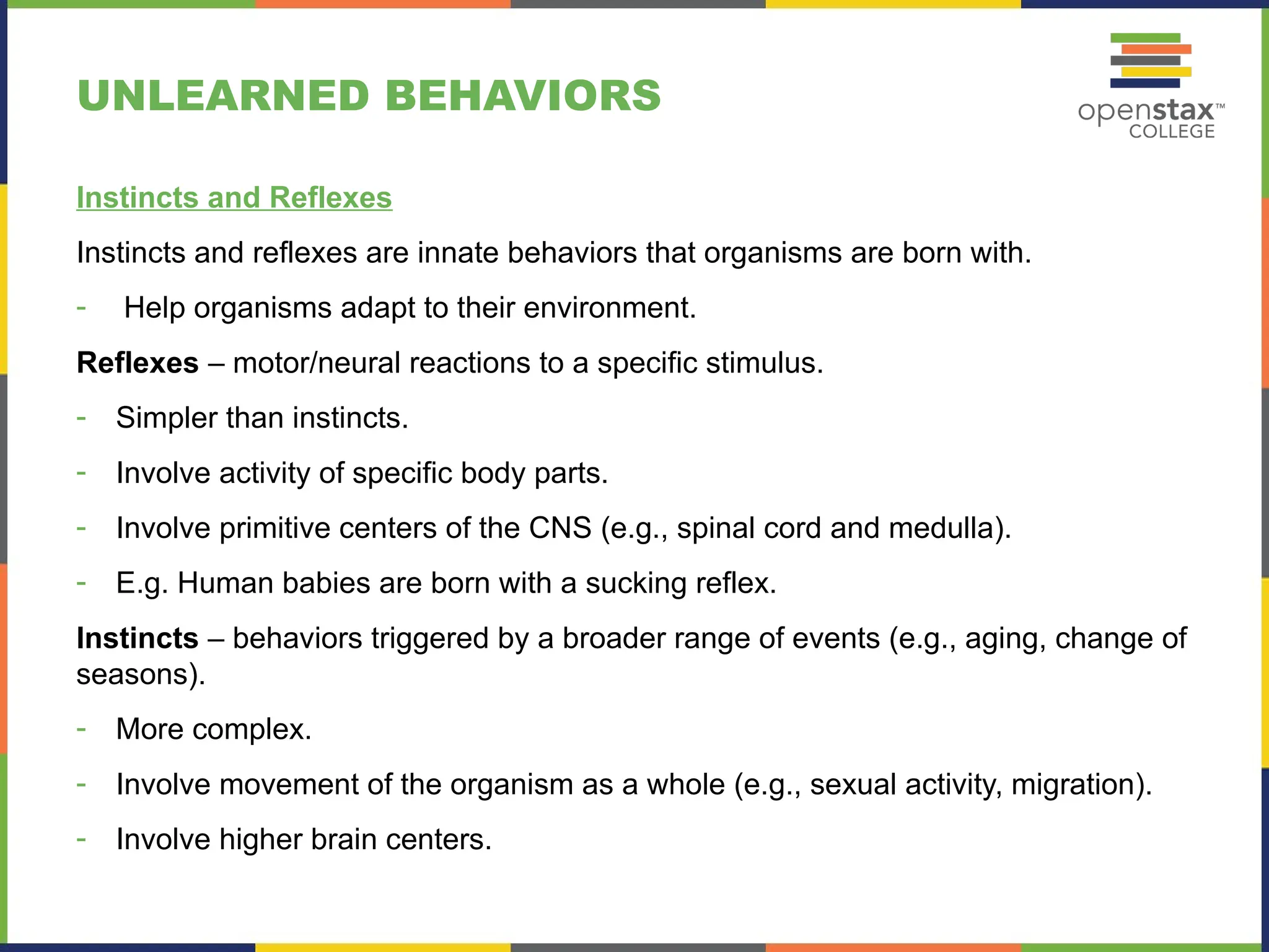 UNLEARNED BEHAVIORS
Instincts and Reflexes
Instincts and reflexes are innate behaviors that organisms are born with.
- Help organisms adapt to their environment.
Reflexes – motor/neural reactions to a specific stimulus.
- Simpler than instincts.
- Involve activity of specific body parts.
- Involve primitive centers of the CNS (e.g., spinal cord and medulla).
- E.g. Human babies are born with a sucking reflex.
Instincts – behaviors triggered by a broader range of events (e.g., aging, change of
seasons).
- More complex.
- Involve movement of the organism as a whole (e.g., sexual activity, migration).
- Involve higher brain centers.
 