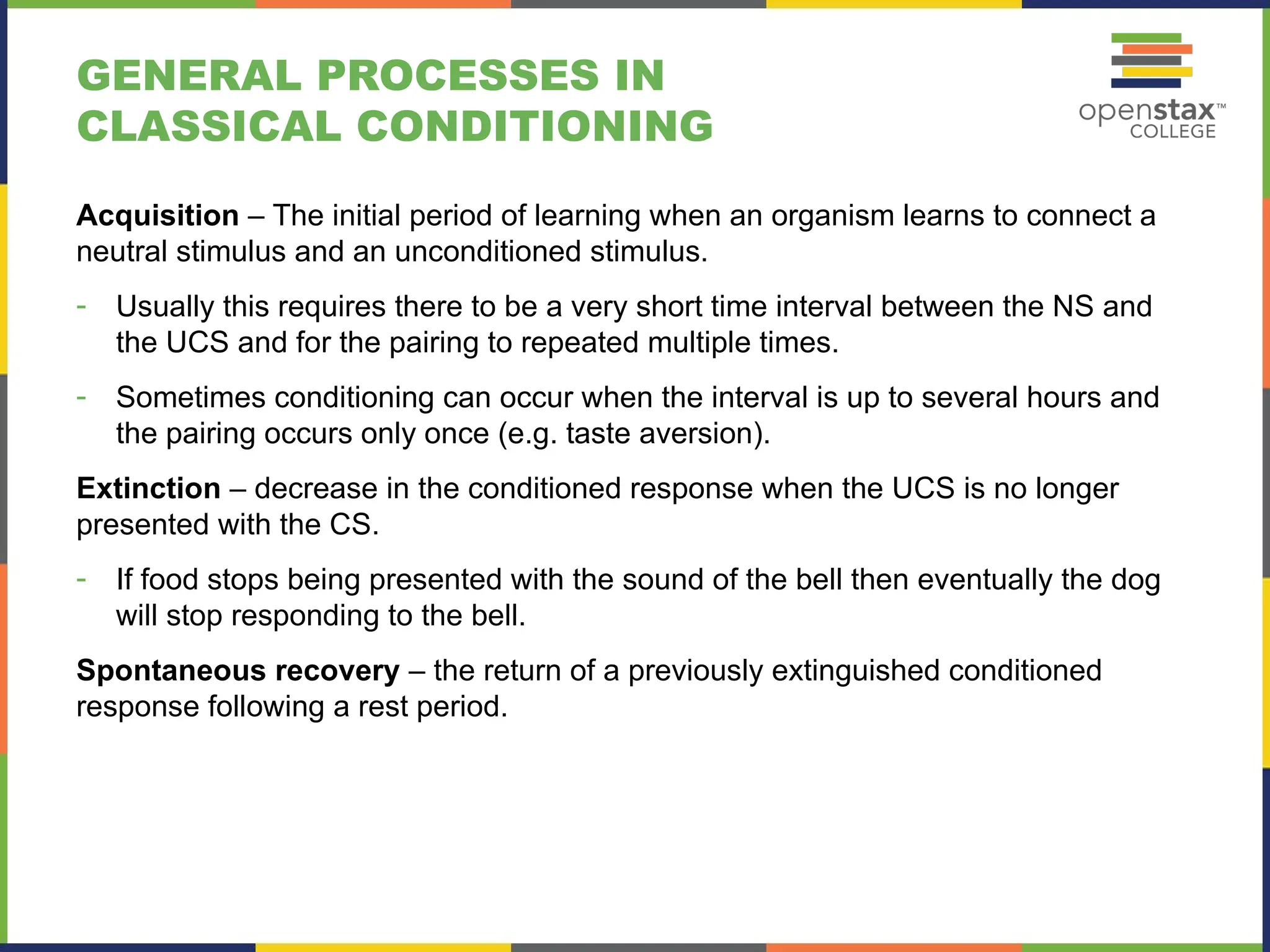 GENERAL PROCESSES IN
CLASSICAL CONDITIONING
Acquisition – The initial period of learning when an organism learns to connect a
neutral stimulus and an unconditioned stimulus.
- Usually this requires there to be a very short time interval between the NS and
the UCS and for the pairing to repeated multiple times.
- Sometimes conditioning can occur when the interval is up to several hours and
the pairing occurs only once (e.g. taste aversion).
Extinction – decrease in the conditioned response when the UCS is no longer
presented with the CS.
- If food stops being presented with the sound of the bell then eventually the dog
will stop responding to the bell.
Spontaneous recovery – the return of a previously extinguished conditioned
response following a rest period.
 