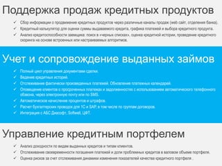 Для кого предназначен 
Банки 
Фонды 
Кредитные брокеры 
Частные инвесторы 
Кредитные союзы Ломбарды 
Инвестиционные компании 
Микрофинансовые организации 
Варианты использования 
Организовать выдачу кредитов с нуля. 
Автоматизировать текущую деятельность по выдаче кредитов. 
Автоматизировать деятельность по возврату просроченных кредитов. 
 