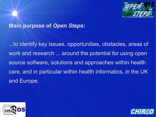 Main purpose of  Open Steps : ...to identify key issues, opportunities, obstacles, areas of work and research ... around the potential for using open source software, solutions and approaches within health care, and in particular within health informatics, in the UK and Europe. 