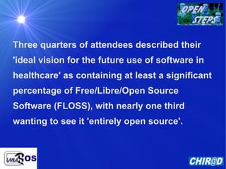 Three quarters of attendees described their 'ideal vision for the future use of software in healthcare' as containing at least a significant percentage of Free/Libre/Open Source Software (FLOSS), with nearly one third wanting to see it 'entirely open source'. 