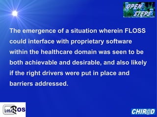 The emergence of a situation wherein FLOSS could interface with proprietary software within the healthcare domain was seen to be both achievable and desirable, and also likely if the right drivers were put in place and barriers addressed. 
