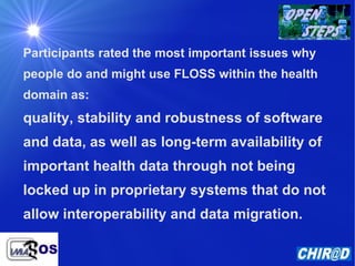 Participants rated the most important issues why people do and might use FLOSS within the health domain as: quality, stability and robustness of software and data, as well as long-term availability of important health data through not being locked up in proprietary systems that do not allow interoperability and data migration.  