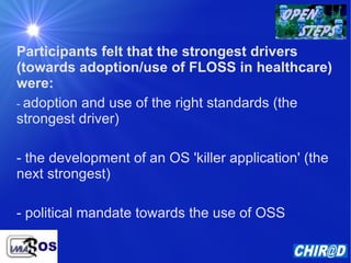 Participants felt that the strongest drivers (towards adoption/use of FLOSS in healthcare) were: -  adoption and use of the right standards (the strongest driver) - the development of an OS 'killer application' (the next strongest) - political mandate towards the use of OSS 