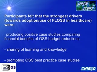 Participants felt that the strongest drivers (towards adoption/use of FLOSS in healthcare) were: -  producing positive case studies comparing financial benefits of OSS budget reductions - sharing of learning and knowledge - promoting OSS best practice case studies 