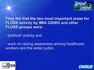 They felt that the two most important areas for FLOSS activity by IMIA OSWG and other FLOSS groups were: -   'political' activity and  - work on raising awareness among healthcare workers and the wider public.  