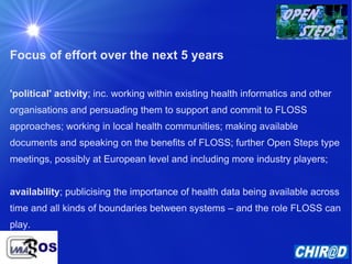 Focus of effort over the next 5 years 'political' activity ; inc. working within existing health informatics and other organisations and persuading them to support and commit to FLOSS approaches; working in local health communities; making available documents and speaking on the benefits of FLOSS; further Open Steps type meetings, possibly at European level and including more industry players; availability ; publicising the importance of health data being available across time and all kinds of boundaries between systems – and the role FLOSS can play. 