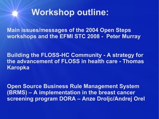 Workshop outline: Main issues/messages of the 2004 Open Steps workshops and the EFMI STC 2008 -  Peter Murray Building the FLOSS-HC Community - A strategy for the advancement of FLOSS in health care - Thomas Karopka Open Source Business Rule Management System (BRMS) – A implementation in the breast cancer screening program DORA – Anze Droljc/Andrej Orel 