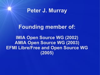 Peter J. Murray Founding member of: IMIA Open Source WG (2002) AMIA Open Source WG (2003) EFMI Libre/Free and Open Source WG (2005) 