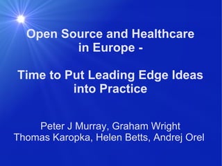 Open Source and Healthcare in Europe - Time to Put Leading Edge Ideas into Practice Peter J Murray, Graham Wright Thomas Karopka, Helen Betts, Andrej Orel  