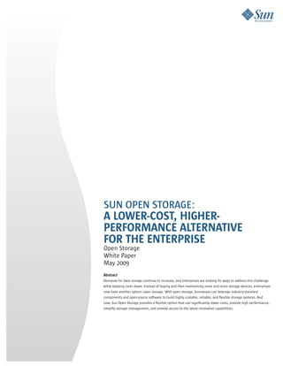 SUN OPEN STORAGE:
A LOWER-COST, HIGHER-
PERFORMANCE ALTERNATIVE
FOR THE ENTERPRISE
Open Storage
White Paper
May 2009
Abstract
Demands for data storage continue to increase, and enterprises are looking for ways to address this challenge
while keeping costs down. Instead of buying and then maintaining more and more storage devices, enterprises
now have another option: open storage. With open storage, businesses can leverage industry-standard
components and open-source software to build highly scalable, reliable, and flexible storage systems. And
now, Sun Open Storage provides a flexible option that can significantly lower costs, provide high performance,
simplify storage management, and provide access to the latest innovative capabilities.
 