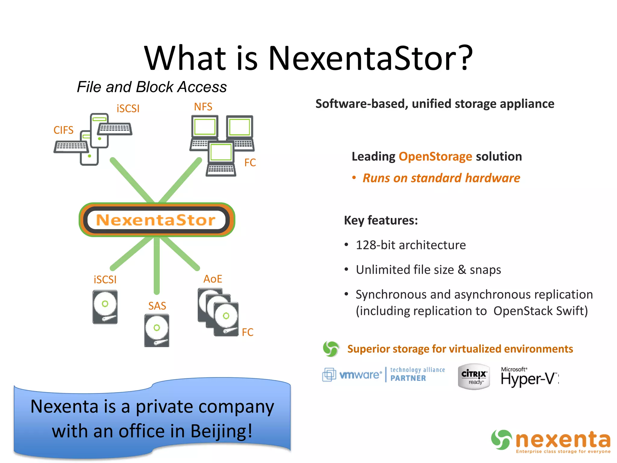 What is NexentaStor?
         File and Block Access
               iSCSI            NFS         Software-based, unified storage appliance
  CIFS

                                       FC         Leading OpenStorage solution
                                                  • Runs on standard hardware


                                                Key features:
                                                • 128-bit architecture
                                                • Unlimited file size & snaps
           iSCSI                 AoE
                                                • Synchronous and asynchronous replication
                       SAS                        (including replication to OpenStack Swift)
                                       FC
                                                 Superior storage for virtualized environments
                   InfiniBand



Nexenta is a private company
  with an office in Beijing!
 