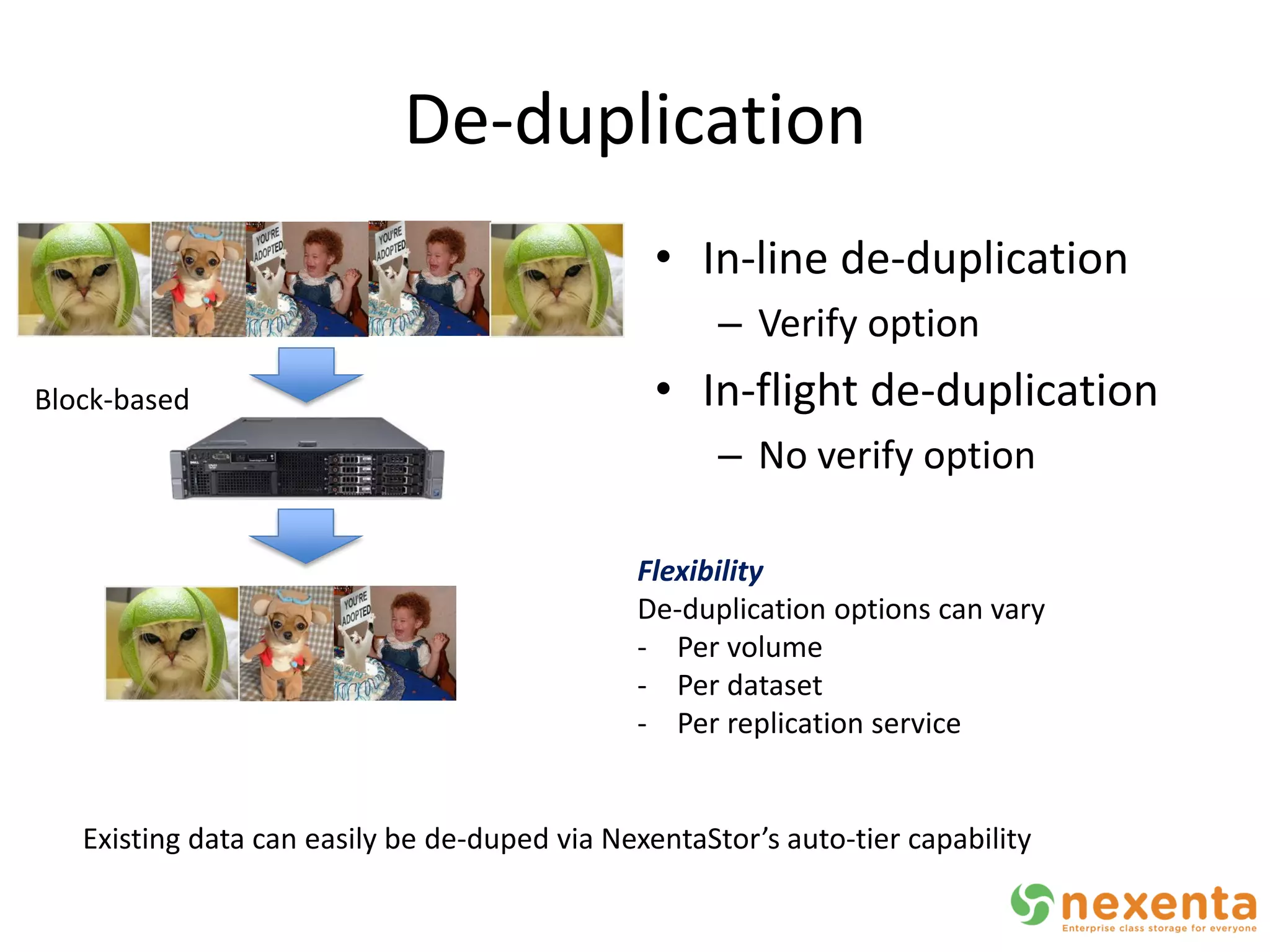 De-duplication
                                                • In-line de-duplication
                                                     – Verify option
Block-based                                     • In-flight de-duplication
                                                     – No verify option

                                              Flexibility
                                              De-duplication options can vary
                                              - Per volume
                                              - Per dataset
                                              - Per replication service


   Existing data can easily be de-duped via NexentaStor’s auto-tier capability
 