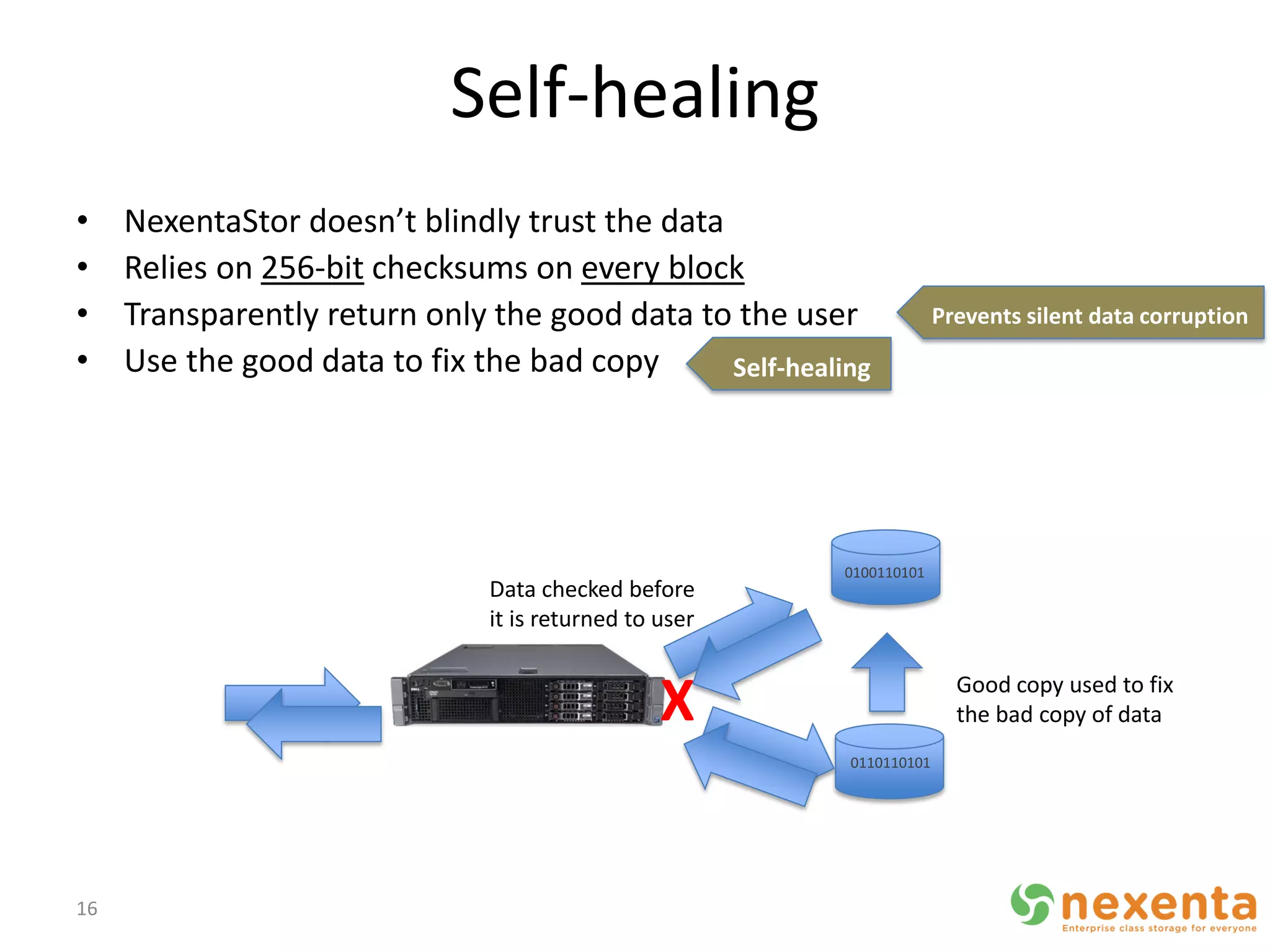 Self-healing
•    NexentaStor doesn’t blindly trust the data
•    Relies on 256-bit checksums on every block
•    Transparently return only the good data to the user               Prevents silent data corruption
•    Use the good data to fix the bad copy      Self-healing




                                                          0100110101
                               Data checked before
                               it is returned to user


                                                 X                       Good copy used to fix
                                                                         the bad copy of data
                                                          0110110101




16
 