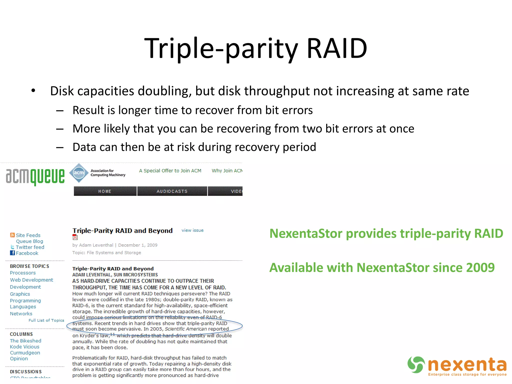 Triple-parity RAID
• Disk capacities doubling, but disk throughput not increasing at same rate
    – Result is longer time to recover from bit errors
    – More likely that you can be recovering from two bit errors at once
    – Data can then be at risk during recovery period




                                            NexentaStor provides triple-parity RAID

                                            Available with NexentaStor since 2009
 