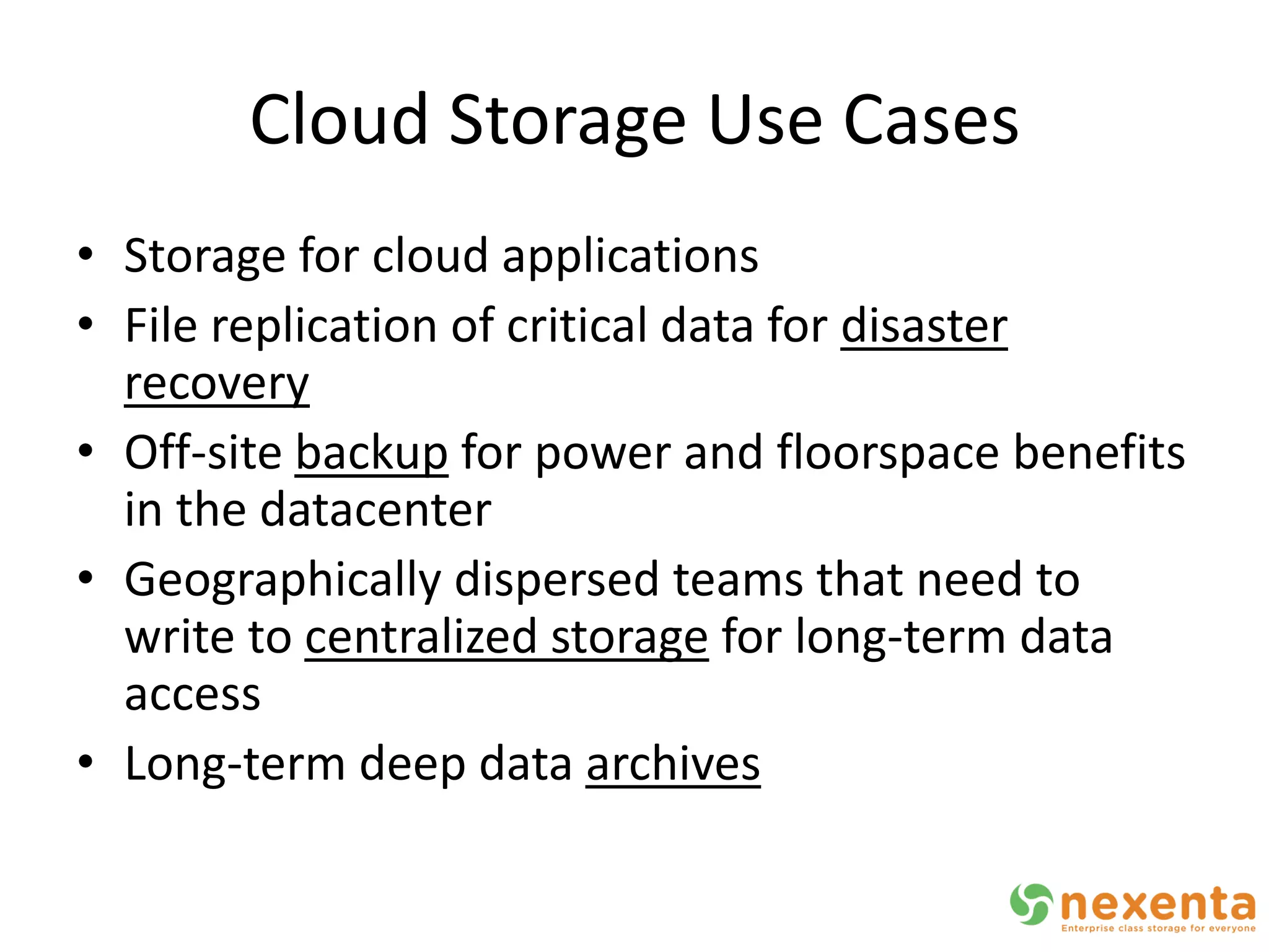 Cloud Storage Use Cases
• Storage for cloud applications
• File replication of critical data for disaster
  recovery
• Off-site backup for power and floorspace benefits
  in the datacenter
• Geographically dispersed teams that need to
  write to centralized storage for long-term data
  access
• Long-term deep data archives
 