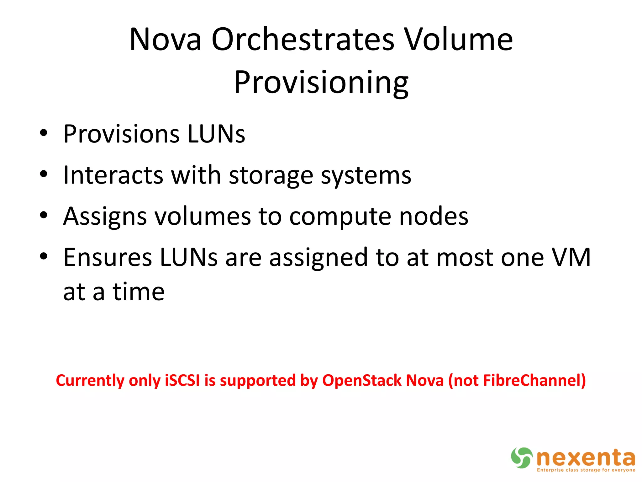 Nova Orchestrates Volume
                   Provisioning
•   Provisions LUNs
•   Interacts with storage systems
•   Assigns volumes to compute nodes
•   Ensures LUNs are assigned to at most one VM
    at a time

    Currently only iSCSI is supported by OpenStack Nova (not FibreChannel)
 