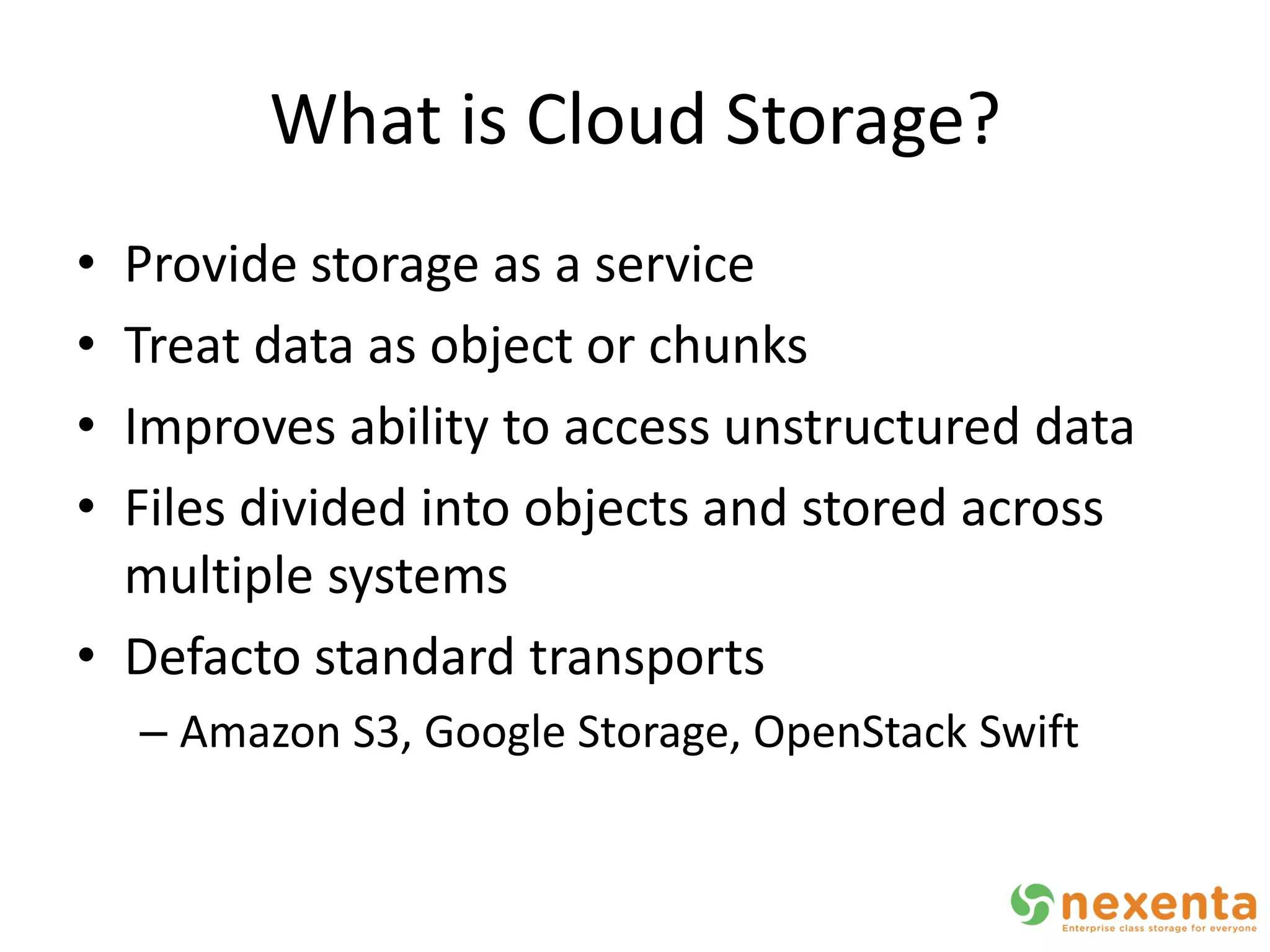 What is Cloud Storage?
• Provide storage as a service
• Treat data as object or chunks
• Improves ability to access unstructured data
• Files divided into objects and stored across
  multiple systems
• Defacto standard transports
    – Amazon S3, Google Storage, OpenStack Swift
 