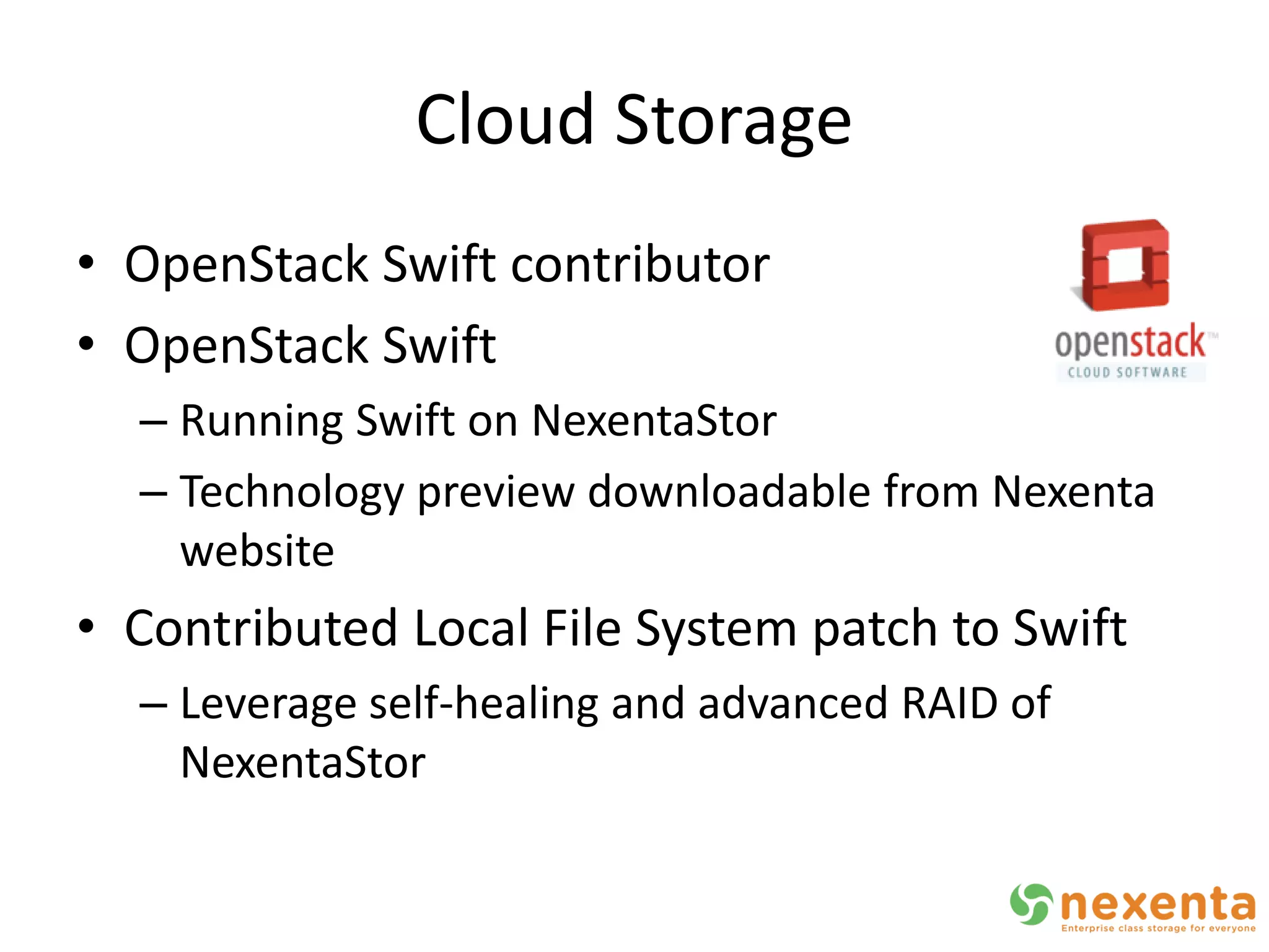 Cloud Storage
• OpenStack Swift contributor
• OpenStack Swift
  – Running Swift on NexentaStor
  – Technology preview downloadable from Nexenta
    website
• Contributed Local File System patch to Swift
  – Leverage self-healing and advanced RAID of
    NexentaStor
 
