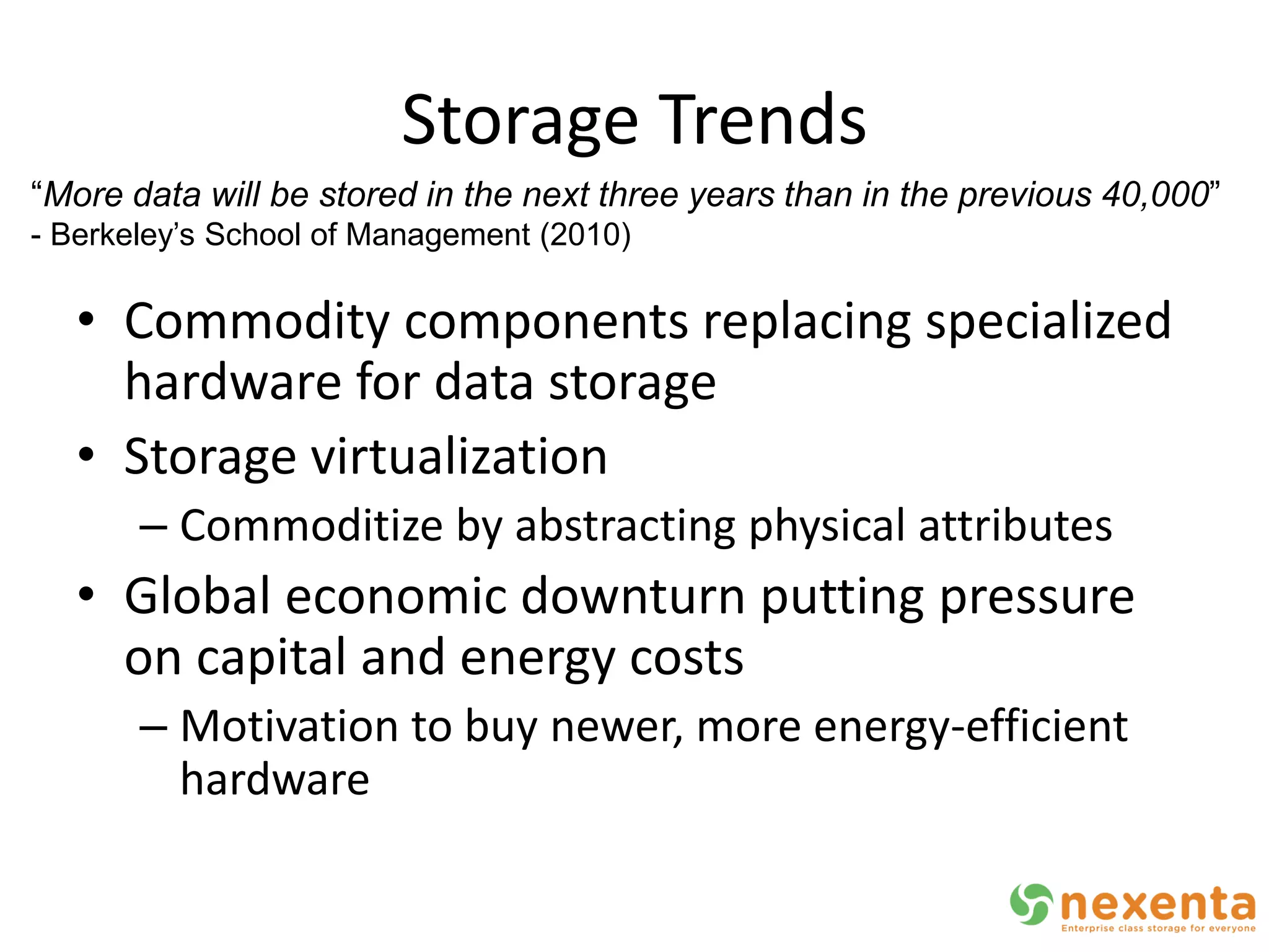 Storage Trends
“More data will be stored in the next three years than in the previous 40,000”
- Berkeley’s School of Management (2010)

   • Commodity components replacing specialized
     hardware for data storage
   • Storage virtualization
       – Commoditize by abstracting physical attributes
   • Global economic downturn putting pressure
     on capital and energy costs
       – Motivation to buy newer, more energy-efficient
         hardware
 